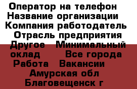 Оператор на телефон › Название организации ­ Компания-работодатель › Отрасль предприятия ­ Другое › Минимальный оклад ­ 1 - Все города Работа » Вакансии   . Амурская обл.,Благовещенск г.